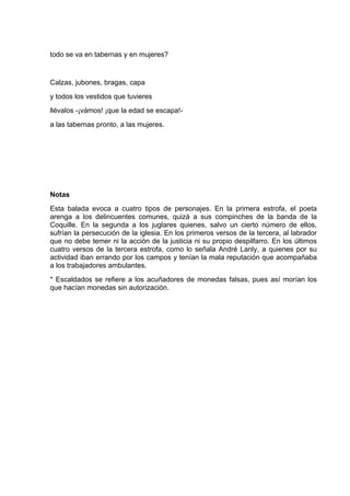 todo se va en tabernas y en mujeres?


Calzas, jubones, bragas, capa
y todos los vestidos que tuvieres
llévalos -¡vámos! ¡que la edad se escapa!-
a las tabernas pronto, a las mujeres.




Notas
Esta balada evoca a cuatro tipos de personajes. En la primera estrofa, el poeta
arenga a los delincuentes comunes, quizá a sus compinches de la banda de la
Coquille. En la segunda a los juglares quienes, salvo un cierto número de ellos,
sufrían la persecución de la iglesia. En los primeros versos de la tercera, al labrador
que no debe temer ni la acción de la justicia ni su propio despilfarro. En los últimos
cuatro versos de la tercera estrofa, como lo señala André Lanly, a quienes por su
actividad iban errando por los campos y tenían la mala reputación que acompañaba
a los trabajadores ambulantes.
* Escaldados se refiere a los acuñadores de monedas falsas, pues así morían los
que hacían monedas sin autorización.
 
