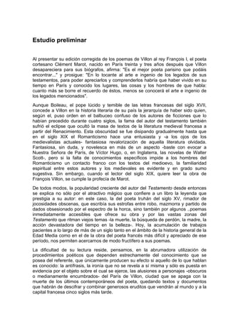 Estudio preliminar


Al presentar su edición corregida de los poemas de Villon al rey François I, el poeta
cortesano Clément Marot, nacido en París treinta y tres años después que Villon
desapareciera para sus biógrafos, afirma: "Es el mejor poeta parisino que podáis
encontrar..." y prosigue: "En lo tocante al arte e ingenio de los legados de sus
testamentos, para poder apreciarlos y comprenderlos habría que haber vivido en su
tiempo en París y conocido los lugares, las cosas y los hombres de que habla:
cuanto más se borre el recuerdo de éstos, menos se conocerá el arte e ingenio de
los legados mencionados".
Aunque Boileau, el pope lúcido y temible de las letras francesas del siglo XVII,
concede a Villon en la historia literaria de su país la jerarquía de haber sido quien,
según el, puso orden en el balbuceo confuso de los autores de ficciones que lo
habían precedido durante cuatro siglos, la fama del autor del testamento también
sufrió el eclipse que ocultó la masa de textos de la literatura medieval francesa a
partir del Renacimiento. Esta obscuridad se fue disipando gradualmente hasta que
en el siglo XIX el Romanticismo hace una entusiasta y -a los ojos de los
medievalistas actuales- fantasiosa revalorización de aquella literatura olvidada.
Fantasiosa, sin duda, y novelesca en más de un aspecto -baste con evocar a
Nuestra Señora de París, de Víctor Hugo, o, en Inglaterra, las novelas de Walter
Scott-, pero si la falta de conocimientos específicos impide a los hombres del
Romanticismo un contacto franco con los textos del medioevo, la familiaridad
espiritual entre estos autores y los medievales es evidente y en grado sumo
sugestiva. Sin embargo, cuando el lector del siglo XIX, quiere leer la obra de
François Villon, se cumple la profecía de Marot.
De todos modos, la popularidad creciente del autor del Testamento desde entonces
se explica no sólo por el atractivo mágico que confiere a un libro la leyenda que
prestigia a su autor: en este caso, la del poeta truhán del siglo XV, rimador de
jocosidades obscenas, que escribía sus estrofas entre robo, mazmorra y partido de
dados obsesionado por el espectro de la horca, sino también por algunos ..poemas
inmediatamente accesibles que ofrece su obra y por las vastas zonas del
Testamento que ritman viejos temas -la muerte, la búsqueda de perdón, la madre, la
acción devastadora del tiempo en la belleza-. Hoy, la acumulación de trabajos
pacientes a lo largo de más de un siglo tanto en el ámbito de la historia general de la
Edad Media como en el de la obra del poeta francés más difícil y apreciado de ese
período, nos permiten acercarnos de modo fructífero a sus poemas.
La dificultad de su lectura reside, pensamos, en la abrumadora utilización de
procedimientos poéticos que dependen estrechamente del conocimiento que se
posea del referente, que únicamente producen su efecto si aquello de lo que hablan
es conocido: la antífrasis, la ironía que no se revela a sí misma y sólo es puesta en
evidencia por el objeto sobre el cual se ejerce, las alusiones a personajes -obscuros
o medianamente encumbrados- del París de Villon, ciudad que se apaga con la
muerte de los últimos contemporáneos del poeta, quedando textos y documentos
que habrán de descifrar y combinar generosos eruditos que vendrán al mundo y a la
capital francesa cinco siglos más tarde.
 