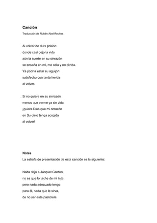 Canción
Traducción de Rubén Abel Reches



Al volver de dura prisión
donde casi dejo la vida
aún la suerte en su sinrazón
se ensaña en mí, me odia y no olvida.
Ya podría estar su aguijón
satisfecho con tanta herida
al volver.


Si no quiere en su sinrazón
menos que verme ya sin vida
¡quiera Dios que mi corazón
en Su cielo tenga acogida
al volver!




Notas
La estrofa de presentación de esta canción es la siguiente:


Nada dejo a Jacquet Cardon,
no es que lo tache de mi lista
pero nada adecuado tengo
para él, nada que le sirva,
de no ser esta pastorela
 