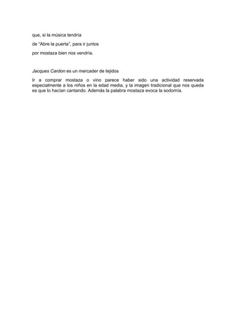 que, si la música tendría
de “Abre la puerta”, para ir juntos
por mostaza bien nos vendría.


Jacques Cardon es un mercader de tejidos
Ir a comprar mostaza o vino parece haber sido una actividad reservada
especialmente a los niños en la edad media, y la imagen tradicional que nos queda
es que lo hacían cantando. Además la palabra mostaza evoca la sodomía.
 