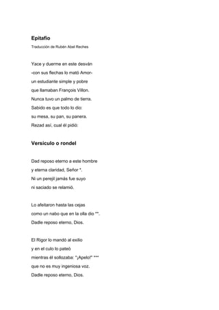 Epitafio
Traducción de Rubén Abel Reches



Yace y duerme en este desván
-con sus flechas lo mató Amor-
un estudiante simple y pobre
que llamaban François Villon.
Nunca tuvo un palmo de tierra.
Sabido es que todo lo dio:
su mesa, su pan, su panera.
Rezad así, cual él pidió:



Versículo o rondel


Dad reposo eterno a este hombre
y eterna claridad, Señor *.
Ni un perejil jamás fue suyo
ni saciado se relamió.


Lo afeitaron hasta las cejas
como un nabo que en la olla dio **.
Dadle reposo eterno, Dios.


El Rigor lo mandó al exilio
y en el culo lo pateó
mientras él sollozaba: "¡Apelo!" ***
que no es muy ingeniosa voz.
Dadle reposo eterno, Dios.
 