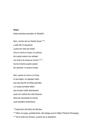 Notas
Estas estrofas preceden al “Epitafio”:


Ítem, mando sea en Sainte Avoie ****
y sólo allí mi sepultura;
y para ser visto por todos,
sino en carne y hueso, en pintura,
de cuerpo entero me retraten
con tinta si la costa es mucha *****.
Como el techo puede caerse
les advierto: no quiero tumba.


Ítem, quiero en torno a mi fosa
lo que sigue -no agregar nada-
que sea escrito en letras grandes,
y si acaso pinceles faltan
que el yeso nadie descascare
pues con carbón tan sólo alcanza.
Seré así recordado al menos
cual simpático tarambana.


* Traducción del oficio de difuntos.
** Villon se queja, posiblemente, del castigo que le infligió Thibault d'Aussigny.
*** Se le trató con dureza, a pesar de su apelación.
 