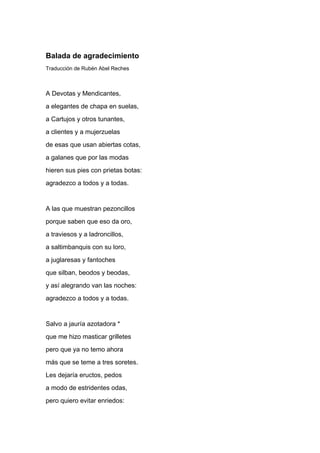 Balada de agradecimiento
Traducción de Rubén Abel Reches



A Devotas y Mendicantes,
a elegantes de chapa en suelas,
a Cartujos y otros tunantes,
a clientes y a mujerzuelas
de esas que usan abiertas cotas,
a galanes que por las modas
hieren sus pies con prietas botas:
agradezco a todos y a todas.


A las que muestran pezoncillos
porque saben que eso da oro,
a traviesos y a ladroncillos,
a saltimbanquis con su loro,
a juglaresas y fantoches
que silban, beodos y beodas,
y así alegrando van las noches:
agradezco a todos y a todas.


Salvo a jauría azotadora *
que me hizo masticar grilletes
pero que ya no temo ahora
más que se teme a tres soretes.
Les dejaría eructos, pedos
a modo de estridentes odas,
pero quiero evitar enriedos:
 