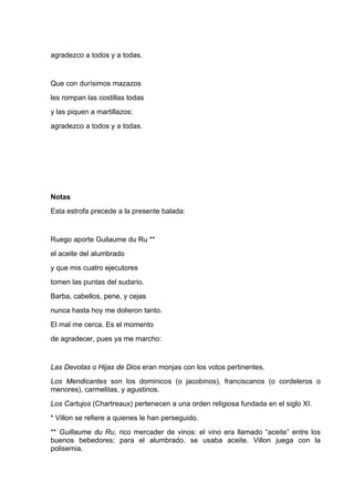 agradezco a todos y a todas.


Que con durísimos mazazos
les rompan las costillas todas
y las piquen a martillazos:
agradezco a todos y a todas.




Notas
Esta estrofa precede a la presente balada:


Ruego aporte Guilaume du Ru **
el aceite del alumbrado
y que mis cuatro ejecutores
tomen las puntas del sudario.
Barba, cabellos, pene, y cejas
nunca hasta hoy me dolieron tanto.
El mal me cerca. Es el momento
de agradecer, pues ya me marcho:


Las Devotas o Hijas de Dios eran monjas con los votos pertinentes.
Los Mendicantes son los dominicos (o jacobinos), franciscanos (o cordeleros o
menores), carmelitas, y agustinos.
Los Cartujos (Chartreaux) pertenecen a una orden religiosa fundada en el siglo XI.
* Villon se refiere a quienes le han perseguido.
** Guillaume du Ru, rico mercader de vinos: el vino era llamado “aceite” entre los
buenos bebedores; para el alumbrado, se usaba aceite. Villon juega con la
polisemia.
 