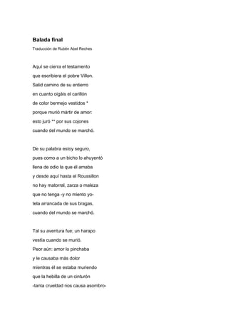 Balada final
Traducción de Rubén Abel Reches



Aquí se cierra el testamento
que escribiera el pobre Villon.
Salid camino de su entierro
en cuanto oigáis el carillón
de color bermejo vestidos *
porque murió mártir de amor:
esto juró ** por sus cojones
cuando del mundo se marchó.


De su palabra estoy seguro,
pues como a un bicho lo ahuyentó
llena de odio la que él amaba
y desde aquí hasta el Roussillon
no hay matorral, zarza o maleza
que no tenga -y no miento yo-
tela arrancada de sus bragas,
cuando del mundo se marchó.


Tal su aventura fue; un harapo
vestía cuando se murió.
Peor aún: amor lo pinchaba
y le causaba más dolor
mientras él se estaba muriendo
que la hebilla de un cinturón
-tanta crueldad nos causa asombro-
 
