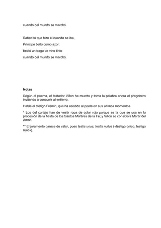 cuando del mundo se marchó.


Sabed lo que hizo él cuando se iba,
Príncipe bello como azor:
bebió un trago de vino tinto
cuando del mundo se marchó.




Notas
Según el poema, el testador Villon ha muerto y toma la palabra ahora el pregonero
invitando a concurrir al entierro.
Habla el clérigo Frémin, que ha asistido al poeta en sus últimos momentos.
* Los del cortejo han de vestir ropa de color rojo porque es la que se usa en la
procesión de la fiesta de los Santos Mártires de la Fe; y Villon se considera Mártir del
Amor.
** El juramento carece de valor, pues testis unus, testis nullus («téstigo único, testigo
nulo»).
 