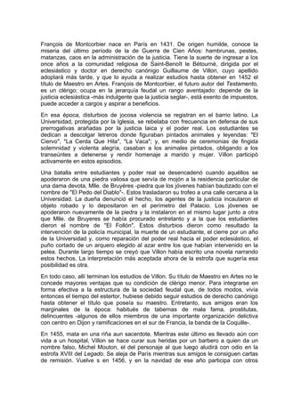 François de Montcorbier nace en París en 1431. De origen humilde, conoce la
miseria del último período de la de Guerra de Cien Años: hambrunas, pestes,
matanzas, caos en la administración de la justicia. Tiene la suerte de ingresar a los
once años a la comunidad religiosa de Saint-Benoît le Bétourné, dirigida por el
eclesiástico y doctor en derecho canónigo Guillaume de Villon, cuyo apellido
adoptará más tarde, y que lo ayuda a realizar estudios hasta obtener en 1452 el
título de Maestro en Artes. François de Montcorbier, el futuro autor del Testamento,
es un clérigo; ocupa en la jerarquía feudal un rango aventajado: depende de la
justicia eclesiástica -más indulgente que la justicia seglar-, está exento de impuestos,
puede acceder a cargos y aspirar a beneficios.
En esa época, disturbios de jocosa violencia se registran en el barrio latino. La
Universidad, protegida por la Iglesia, se rebelaba con frecuencia en defensa de sus
prerrogativas arañadas por la justicia laica y el poder real. Los estudiantes se
dedican a descolgar letreros donde figuraban pintados animales y leyendas: "El
Ciervo", "La Cerda Que Hila", "La Vaca"; y, en medio de ceremonias de fingida
solemnidad y violenta alegría, casaban a los animales pintados, obligando a los
transeúntes a detenerse y rendir homenaje a marido y mujer. Villon participó
activamente en estos episodios.
Una batalla entre estudiantes y poder real se desencadenó cuando aquéllos se
apoderaron de una piedra valiosa que servía de mojón a la residencia particular de
una dama devota, Mlle. de Bruyéres -piedra que los jóvenes habían bautizado con el
nombre de "El Pedo del Diablo"-. Estos trasladaron su trofeo a una calle cercana a la
Universidad. La dueña denunció el hecho, los agentes de la justicia incautaron el
objeto robado y lo depositaron en el perímetro del Palacio. Los jóvenes se
apoderaron nuevamente de la piedra y la instalaron en el mismo lugar junto a otra
que Mlle. de Bruyeres se había procurado entretanto y a la que los estudiantes
dieron el nombre de "El Follón". Estos disturbios dieron como resultado la
intervención de la policía municipal, la muerte de un estudiante, el cierre por un año
de la Universidad y, como reparación del poder real hacia el poder eclesiástico, el
puño cortado de un arquero elegido al azar entre los que habían intervenido en la
pelea. Durante largo tiempo se creyó que Villon había escrito una novela narrando
estos hechos. La interpretación más aceptada ahora de la estrofa que sugería esa
posibilidad es otra.
En todo caso, allí terminan los estudios de Villon. Su título de Maestro en Artes no le
concede mayores ventajas que su condición de clérigo menor. Para integrarse en
forma efectiva a la estructura de la sociedad feudal que, de todos modos, vivía
entonces el tiempo del estertor, hubiese debido seguir estudios de derecho canónigo
hasta obtener el título que poseía su maestro. Entretanto, sus amigos eran los
marginales de la época: habitués de tabernas de mala fama, prostitutas,
delincuentes -algunos de ellos miembros de una importante organización delictiva
con centro en Dijon y ramificaciones en el sur de Francia, la banda de la Coquille-.
En 1455, mata en una riña aun sacerdote. Mientras este último es llevado aún con
vida a un hospital, Villon se hace curar sus heridas por un barbero a quien da un
nombre falso, Michel Mouton, el del personaje al que luego aludirá con odio en la
estrofa XVIII del Legado. Se aleja de París mientras sus amigos le consiguen cartas
de remisión. Vuelve s en 1456, y en la navidad de ese año participa con otros
 