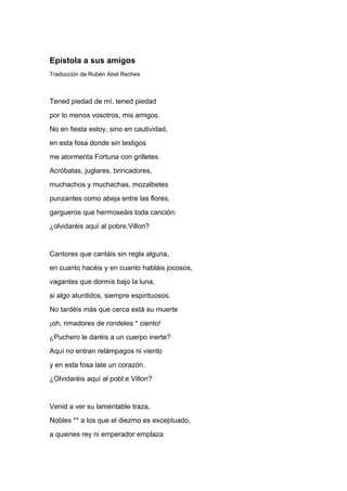 Epístola a sus amigos
Traducción de Rubén Abel Reches



Tened piedad de mí, tened piedad
por lo menos vosotros, mis amigos.
No en fiesta estoy, sino en cautividad,
en esta fosa donde sin testigos
me atormenta Fortuna con grilletes.
Acróbatas, juglares, brincadores,
muchachos y muchachas, mozalbetes
punzantes como abeja entre las flores,
gargueros que hermoseáis toda canción:
¿olvidaréis aquí al pobre.Villon?


Cantores que cantáis sin regla alguna,
en cuanto hacéis y en cuanto habláis jocosos,
vagantes que dormís bajo la luna,
si algo aturdidos, siempre espirituosos.
No tardéis más que cerca está su muerte
¡oh, rimadores de rondeles * ciento!
¿Puchero le daréis a un cuerpo inerte?
Aquí no entran relámpagos ni viento
y en esta fosa late un corazón.
¿Olvidaréis aquí al pobl:e Villon?


Venid a ver su lamentable traza,
Nobles ** a los que el diezmo es exceptuado,
a quienes rey ni emperador emplaza
 