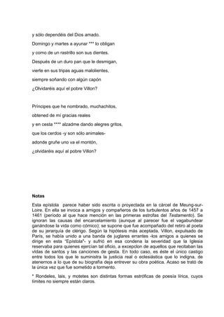 y sólo dependéis del Dios amado.
Domingo y martes a ayunar *** lo obligan
y como de un rastrillo son sus dientes.
Después de un duro pan que le desmigan,
vierte en sus tripas aguas malolientes,
siempre soñando con algún capón
¿Olvidaréis aquí el pobre Villon?


Príncipes que he nombrado, muchachitos,
obtened de mí gracias reales
y en cesta **** alzadme dando alegres gritos,
que los cerdos -y son sólo animales-
adonde gruñe uno va el montón,
¿olvidaréis aquí al pobre Villon?




Notas
Esta epístola parece haber sido escrita o proyectada en la cárcel de Meung-sur-
Loire. En ella se invoca a amigos y compañeros de los turbulentos años de 1457 a
1461 (período al que hace mención en las primeras estrofas del Testamento). Se
ignoran las causas del encarcelamiento (aunque al parecer fue el vagabundear
ganándose la vida como cómico); se supone que fue acompañado del retiro al poeta
de su jerarquía de clérigo. Según la hipótesis más aceptada, Villon, expulsado de
París, se había unido a una banda de juglares errantes -los amigos a quienes se
dirige en esta “Epístola"- y sufrió en esa condena la severidad que la Iglesia
reservaba para quienes ejercían tal oficio, a excepclon de aquellos que recitaban las
vIdas de santos y las canciones de gesta. En todo caso, es éste el único castigo
entre todos los que le suministra la justicia real o eclesiástica que lo indigna, de
atenernos a lo que de su biografía deja entrever su obra poética. Acaso se trató de
la única vez que fue sometido a tormento.
* Rondeles, lais, y motetes son distintas formas estróficas de poesía lírica, cuyos
límites no siempre están claros.
 