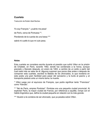 Cuarteta
Traducción de Rubén Abel Reches



Yo soy François * -¡cuánto me pesa!
de París, cerca de Pontuesa **.
Pendiendo de la cuerda de una toesa ***
sabrá mi cuello lo que mi culo pesa.




Notas
Esta cuarteta se considera escrita durante el presidio que sufrió Villon en la prisión
de Chatelet, en París, durante 1462, donde fue condenado a la horca, aunque
graciado y liberado después, en enero de 1463, a cambio de un exilio a partir del
cual nada más se sabe de él. Algunos suponen que pocos días antes o después de
componer esta cuarteta, escribió la Balada de los ahorcados, lo que revelaría en
este poeta una gran facilidad para pasar del sarcasmo y la burla al pasmo y al
transporte piadoso ante un mismo tema: la muerte.
* Villon juega con el equívoco de François, que podía significar tanto “Francisco”
como “francés”.
** "Né de París, empres Pontoise". Pontoise era una pequeña ciudad provincial. Al
explicitar París, la mayor ciudad de Francia, por referencia a aquélla, rompe con el
hábito lingüístico que, define la ciudad pequeña en relación con la más grande.
*** Alusión a la condena de ser ahorcado, que ya pesaba sobre Villon.
 