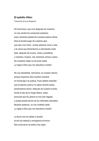 El epitafio Villon
Traducción de Luis Gregorich



Oh hermanos, que vivís después de nosotros,
no nos cerréis los corazones piadosos,
pues, teniendo piedad de nuestras pobres almas
Dios la tendrá luego de vuestros ojos
que aquí nos miran. Juntos estamos cinco o seis
y la carne que alimentamos a demasiado costo
está, después de mucho, roída y putrefacta,
y nosotros, huesos, nos volvemos ceniza y polvo.
De nuestros males no se burle nadie:
¡y rogad a Dios que nos absuelva a todos!


No nos desdeñéis, hermanos, en nuestro clamor,
porque hayamos sido muertos nosotros
en homenaje a la justicia. Pues debéis entender
que el espíritu sereno no saben tenerlo todos;
perdonadnos ahora, después de nuestra muerte,
frente al hijo de la Virgen María, solos;
procurad que Su gracia no nos sea negada,
y pueda preservarnos de los infernales rescoldos.
Muertos estamos, no nos moleste nadie:
¡y rogad a Dios que nos absuelva a todos!


La lluvia nos ha colado y lavado;
el sol nos desecó y ennegreció el tronco.
Nos arrancaron la barba y las cejas
 