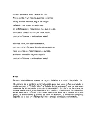 urracas y cuervos, y nos cavaron los ojos.
Nunca jamás, ni un instante, pudimos sentarnos:
aquí y allá nos mecimos, según los antojos
del viento, que nos arrastra sin cesar,
en tanto los pájaros nos picotean más que al sorgo.
De nuestra cofradía no sea, por favor, nadie:
¡y rogad a Dios que nos absuelva a todos!


Príncipe Jesús, que sobre todo reinas,
procura que el Infierno no lleve las almas nuestras:
nada tenemos que hacer ni pagar en su lodo.
Hombres, en esto no hay burla alguna:
¡y rogad a Dios que nos absuelva a todos!




Notas
En esta balada Villon se supone, ya, colgado de la horca, en estado de putrefacción.
Al enterarse de la condena a morir ahorcado, pena que luego le fue conmutada, el
poeta compuso el "Epitafio Villon" o "Balada de los ahorcados", una de sus obras
maestras, la última escrita antes de su desaparición. La visión de la muerte se
traduce mediante imágenes de estremecedor realismo y mediante un ritmo obsesivo.
En el resto de la obra del poeta aflora siempre el tema de la muerte: la muerte
propia, la muerte como igualadora de todos los hombres, la muerte que aniquila y
espanta, y a la cual sin embargo el poeta se entrega con resignación cristiana.
 