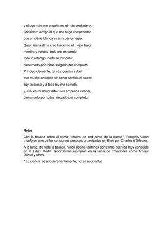 y el que más me engaña es el más verdadero.
Considero amigo al que me haga comprender
que un cisne blanco es un cuervo negro.
Quien me lastima cree hacerme el mejor favor:
mentIra y verdad, todo me es parejo;
todo lo retengo, nada sé concebir,
bienamado por todos, negado por completo...
Príncipe clemente, tal vez queráis saber
que mucho entiendo sin tener sentido ni saber;
soy faccioso y a toda ley me someto.
¿Cuál es mi mejor arte? Mis empeños vencer,
bienamado por todos, negado por completo.




Notas
Con la balada sobre el tema: "Muero de sed cerca de la fuente", François Villon
triunfó en uno de los concursos poéticos organizados en Blois por Charles d'Orléans.
A lo largo, de toda la balada, Villon opone términos contranos, técnica muy conocida
en la Edad Media: recordemos ejemplos en la lírica de trovadores como Arnaut
Daniel y otros.
* La ciencia se adquiere lentamente, no es accidental.
 