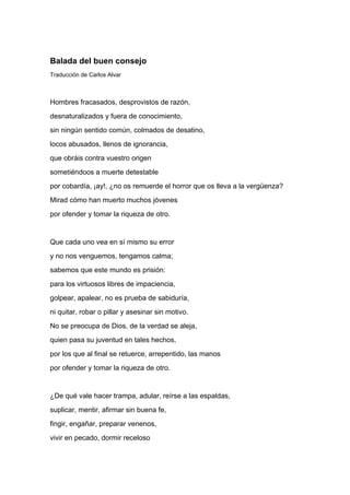 Balada del buen consejo
Traducción de Carlos Alvar



Hombres fracasados, desprovistos de razón,
desnaturalizados y fuera de conocimiento,
sin ningún sentido común, colmados de desatino,
locos abusados, llenos de ignorancia,
que obráis contra vuestro origen
sometiéndoos a muerte detestable
por cobardía, ¡ay!, ¿no os remuerde el horror que os lleva a la vergüenza?
Mirad cómo han muerto muchos jóvenes
por ofender y tomar la riqueza de otro.


Que cada uno vea en sí mismo su error
y no nos venguemos, tengamos calma;
sabemos que este mundo es prisión:
para los virtuosos libres de impaciencia,
golpear, apalear, no es prueba de sabiduría,
ni quitar, robar o pillar y asesinar sin motivo.
No se preocupa de Dios, de la verdad se aleja,
quien pasa su juventud en tales hechos,
por los que al final se retuerce, arrepentido, las manos
por ofender y tomar la riqueza de otro.


¿De qué vale hacer trampa, adular, reírse a las espaldas,
suplicar, mentir, afirmar sin buena fe,
fingir, engañar, preparar venenos,
vivir en pecado, dormir receloso
 