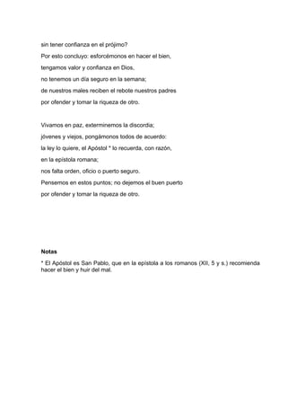 sin tener confianza en el prójimo?
Por esto concluyo: esforcémonos en hacer el bien,
tengamos valor y confianza en Dios,
no tenemos un día seguro en la semana;
de nuestros males reciben el rebote nuestros padres
por ofender y tomar la riqueza de otro.


Vivamos en paz, exterminemos la discordia;
jóvenes y viejos, pongámonos todos de acuerdo:
la ley lo quiere, el Apóstol * lo recuerda, con razón,
en la epístola romana;
nos falta orden, oficio o puerto seguro.
Pensemos en estos puntos; no dejemos el buen puerto
por ofender y tomar la riqueza de otro.




Notas
* El Apóstol es San Pablo, que en la epístola a los romanos (XII, 5 y s.) recomienda
hacer el bien y huir del mal.
 