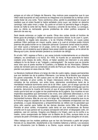 amigos en el robo al Colegio de Navarra. Hay motivos para sospechar que lo que
Villon está buscando en esa aventura es integrarse a la sociedad de su tiempo como
poeta titular de una corte. Tiene veinticinco años, perdió la posibilidad de ocupar el
casillero que el orden feudal le había señalado como suyo: ser doctor en derecho
canónigo; sólo sabe rimar y robar .Su parte en el botín le permitiría llegar a Angers,
donde se halla la corte del rey René, mecenas y amante de las letras. Lo consigue,
pero su oferta es rechazada: graves problemas de orden político acaparan la
atención de ese rey.
Será desde entonces un juglar sin suerte. Otras dos cortes donde el hombre de
letras goza de prestigio y ventajas rechazan sus buenos oficios: la de Juan II, quien,
no obstante, le regala seis escudos, y la de Charles d'Orléans, en cuyas justas
poéticas Villon participa sin mayor suerte, pese a lo cual el príncipe poeta incluirá
poemas del poeta truhán en su colección personal. Conocerá varias veces la prisión,
por robar quizá y trampear en el juego, como los juglares sin suerte. Y sabrá del
tormento, por el anatema que la Iglesia hace pesar sobre los juglares, en la cárcel de
Meung-sur-Loire, donde también perderá su condición de clérigo.
En el año 1461, regresa a París y, por verse incluido incidentalmente en un disturbio
callejero, es condenado a la horca. En 1455, la muerte de un sacerdote le había
costado unos meses de exilio. Ahora, el haber asistido sin intervenir a una pelea
callejera lo ha de llevar a ser "colgado y estrangulado". Se supone que es durante
esos días que el poeta escribe la Cuarteta y la Balada de los Ahorcados. Obtiene
cartas de remisión pero es condenado al exilio de París por diez años. Sus biógrafos
pierden sus pasos en esos días de 1463.
La literatura medieval ofrece a lo largo de más de cuatro siglos, rasgos permanentes
que son también los de la poética Villoneana. Los temas de la Muerte que vitupera
los goces corporales, fin del cuerpo pero no del alma, la Rueda de la Fortuna, la
mujer malvada, el amor cortés, la Virgen intercesora entre los hombres y Dios,
cómplice de los primeros, son entre otros, elementos constitutivos tanto de la
mentalidad medieval dominante como de la de Villon, quien, por el sesgo que les da
en tantos temas, por sus procedimientos poéticos que subvierten el lenguaje que los
sustenta, denuncia la muerte del mundo al que él sigue perteneciendo, del mismo
modo que le tocó ser un juglar en las postrimerías de la juglaría. Sus muertos no son
impávidos esqueletos que sermonean a los vivos, sino calaveras silenciosas o, en la
Balada de los ahorcados, delincuentes colgados que piden perdón y creen en la
hermandad humana. Más de una vez a lo largo del Testamento sospecha que no es
la Fortuna ciega la culpable de sus desventuras. Sus beldades envejecidas son las
prostitutas, a cuyas decepciones y arrepentimientos se refiere con la gravedad que
otros sólo usarían para hablar de las damas devotas como Mlle. de Bruyéres.
Parodia el amor cortés, irrumpiendo cada tanto en sus simulaciones de lloroso
amante con lo que parece ser su propia concepción del amor: el despojado coito, sin
palabras, casi sin caricias. Imagina una Balada a la Virgen, pero se la confía a su
madre, como avergonzado de hablar con la Madre de su Dios, aunque ésta no se
cansara de pedir criminales que le fuesen a solicitar perdón para otorgarlo en el acto.
Villon trabaja con los moldes poéticos que se han ido formando a partir del propio
francés en su desarrollo, desdeñando a los modelos italianos y latinos. Los excesos
de su virtuosismo (ver la Balada a su Dama, cuyos versos en el texto original
 