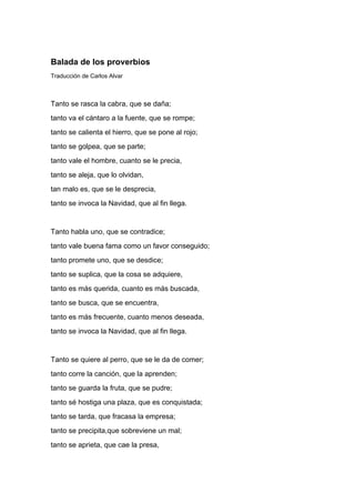 Balada de los proverbios
Traducción de Carlos Alvar



Tanto se rasca la cabra, que se daña;
tanto va el cántaro a la fuente, que se rompe;
tanto se calienta el hierro, que se pone al rojo;
tanto se golpea, que se parte;
tanto vale el hombre, cuanto se le precia,
tanto se aleja, que lo olvidan,
tan malo es, que se le desprecia,
tanto se invoca la Navidad, que al fin llega.


Tanto habla uno, que se contradice;
tanto vale buena fama como un favor conseguido;
tanto promete uno, que se desdice;
tanto se suplica, que la cosa se adquiere,
tanto es más querida, cuanto es más buscada,
tanto se busca, que se encuentra,
tanto es más frecuente, cuanto menos deseada,
tanto se invoca la Navidad, que al fin llega.


Tanto se quiere al perro, que se le da de comer;
tanto corre la canción, que la aprenden;
tanto se guarda la fruta, que se pudre;
tanto sé hostiga una plaza, que es conquistada;
tanto se tarda, que fracasa la empresa;
tanto se precipita,que sobreviene un mal;
tanto se aprieta, que cae la presa,
 