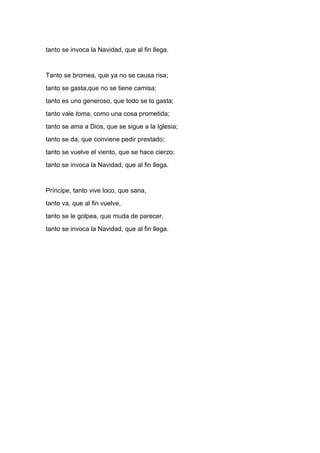 tanto se invoca la Navidad, que al fin llega.


Tanto se bromea, que ya no se causa risa;
tanto se gasta,que no se tiene camisa;
tanto es uno generoso, que todo se lo gasta;
tanto vale toma, como una cosa prometida;
tanto se ama a Dios, que se sigue a la Iglesia;
tanto se da, que conviene pedir prestado;
tanto se vuelve el viento, que se hace cierzo;
tanto se invoca la Navidad, que al fin llega.


Príncipe, tanto vive loco, que sana,
tanto va, que al fin vuelve,
tanto se le golpea, que muda de parecer,
tanto se invoca la Navidad, que al fin llega.
 