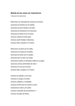 Balada de las cosas sin importancia
Traducción de Carlos Alvar



Reconozco sin dificultad las moscas en la leche;
reconozco al hombre por el vestido;
reconozco el buen tiempo y el malo;
reconozco la manzana en el manzano;
reconozco el árbol al ver la resina;
conozco cuándo es todo igual;
conozco quién trabaja o descansa;
conozco todo, excepto a mí mismo.


Reconozco el jubón por el cuello;
reconozco al monje por el hábito;
reconozco al señor por el vasallo;
reconozco por el velo a la monja;
reconozco cuándo un tramposo habla en su jerga;
reconozco al loco alimentado de nata *;
reconozco el vino por el tonel;
conozco todo, excepto a mí mismo.


Conozco al caballo y a la mula,
conozco su carga y su fardo;
conozco a Beatriz y a Isabelita;
conozco la ficha que se cuenta y suma;
reconozco la visión y el sueño;
conozco el pecado de los bohemios **;
conozco el poder de Roma;
 