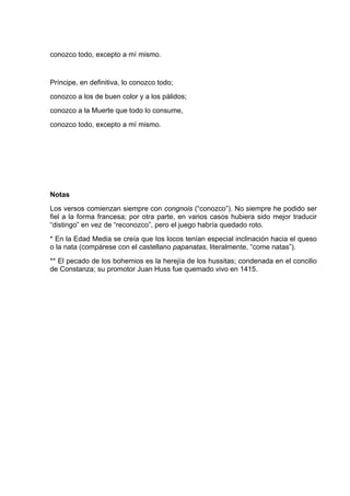 conozco todo, excepto a mí mismo.


Príncipe, en definitiva, lo conozco todo;
conozco a los de buen color y a los pálidos;
conozco a la Muerte que todo lo consume,
conozco todo, excepto a mí mismo.




Notas
Los versos comienzan siempre con congnois (“conozco”). No siempre he podido ser
fiel a la forma francesa; por otra parte, en varios casos hubiera sido mejor traducir
“distingo” en vez de “reconozco”, pero el juego habría quedado roto.
* En la Edad Media se creía que Ios locos tenían especial inclinación hacia el queso
o la nata (compárese con el castellano papanatas, literalmente, “come natas”).
** El pecado de los bohemios es la herejía de los hussitas; condenada en el concilio
de Constanza; su promotor Juan Huss fue quemado vivo en 1415.
 