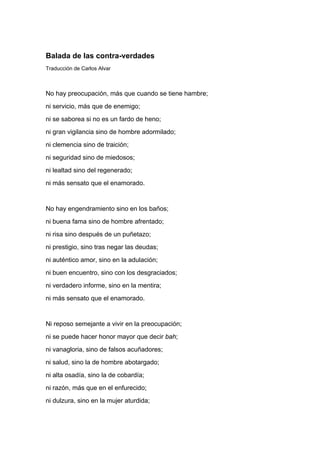 Balada de las contra-verdades
Traducción de Carlos Alvar



No hay preocupación, más que cuando se tiene hambre;
ni servicio, más que de enemigo;
ni se saborea si no es un fardo de heno;
ni gran vigilancia sino de hombre adormilado;
ni clemencia sino de traición;
ni seguridad sino de miedosos;
ni lealtad sino del regenerado;
ni más sensato que el enamorado.


No hay engendramiento sino en los baños;
ni buena fama sino de hombre afrentado;
ni risa sino después de un puñetazo;
ni prestigio, sino tras negar las deudas;
ni auténtico amor, sino en la adulación;
ni buen encuentro, sino con los desgraciados;
ni verdadero informe, sino en la mentira;
ni más sensato que el enamorado.


Ni reposo semejante a vivir en la preocupación;
ni se puede hacer honor mayor que decir bah;
ni vanagloria, sino de falsos acuñadores;
ni salud, sino la de hombre abotargado;
ni alta osadía, sino la de cobardía;
ni razón, más que en el enfurecido;
ni dulzura, sino en la mujer aturdida;
 