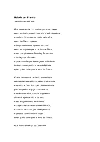Balada por Francia
Traducción de Carlos Alvar



Que se encuentre con bestias que echan fuego,
como vio Jasón, cuando buscaba el vellocino de oro;
o mudado de hombre en bestia siete años,
como fue Nabucodonosor;
o tenga un desastre y guerra tan cruel
como los troyanos por la captura de Elena;
o sea precipitado con Tántalo y Proserpina
a las lagunas infernales;
o padezca más que Job un grave sufrimiento,
teniendo como prisión la torre de Dédalo,
quien quiera daño para el reino de Francia.


Cuatro meses esté cantando en un vivero,
con la cabeza en el fondo, como el alcaraván;
o vendido al Gran Turco por dinero contante
para ser puesto al yugo como un toro;
o esté treinta años, como la Magdalena,
sin vestir tejido de hilo ni de lana;
o sea ahogado como fue Narciso,
o colgado de los cabellos como Absalón,
o como lo fue Judas, por desesperanza;
o perezca como Simón el Mago,
quien quiera daño para el reino de Francia.


Que vuelva el tiempo de Octaviano:
 
