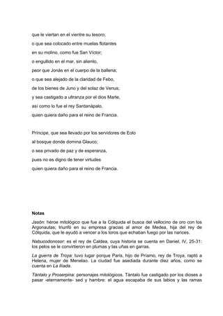 que le viertan en el vientre su tesoro;
o que sea colocado entre muelas flotantes
en su molino, como fue San Víctor;
o engullido en el mar, sin aliento,
peor que Jonás en el cuerpo de la ballena;
o que sea alejado de la claridad de Febo,
de los bienes de Juno y del solaz de Venus;
y sea castigado a ultranza por el dios Marte,
así como lo fue el rey Sardanápalo,
quien quiera daño para el reino de Francia.


Príncipe, que sea llevado por los servidores de Eolo
al bosque donde domina Glauco;
o sea privado de paz y de esperanza,
pues no es digno de tener virtudes
quien quiera daño para el reino de Francia.




Notas
Jasón: héroe mitológico que fue a la Cólquida el busca del vellocino de oro con los
Argonautas; triunfó en su empresa gracias al amor de Medea, hija del rey de
Cólquida, que le ayudó a vencer a los toros que echaban fuego por las narices.
Nabucodonosor: es el rey de Caldea, cuya historia se cuenta en Daniel, IV, 25-31:
los pelos se le convirtieron en plumas y las uñas en garras.
La guerra de Troya: tuvo lugar porque Paris, hijo de Príamo, rey de Troya, raptó a
Helena, mujer de Menelao. La ciudad fue asediada durante diez años, como se
cuenta en La Ilíada.
Tántalo y Proserpina: personajes mitológicos. Tántalo fue castigado por los dioses a
pasar -eternamente- sed y hambre: el agua escapaba de sus labios y las ramas
 
