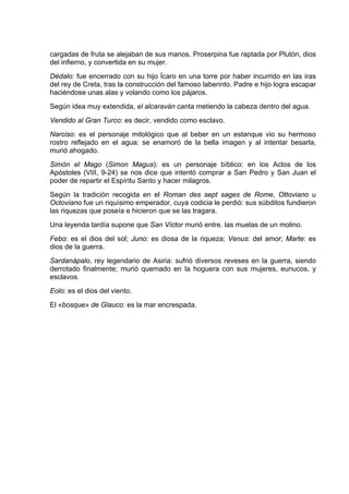 cargadas de fruta se alejaban de sus manos. Proserpina fue raptada por Plutón, dios
del infierno, y convertida en su mujer.
Dédalo: fue encerrado con su hijo Ícaro en una torre por haber incurrido en las iras
del rey de Creta, tras la construcción del famoso laberinto. Padre e hijo logra escapar
haciéndose unas alas y volando como los pájaros.
Según idea muy extendida, el alcaraván canta metiendo la cabeza dentro del agua.
Vendido al Gran Turco: es decir, vendido como esclavo.
Narciso: es el personaje mitológico que al beber en un estanque vio su hermoso
rostro reflejado en el agua: se enamoró de la bella imagen y al intentar besarla,
murió ahogado.
Simón el Mago (Simon Magus): es un personaje bíblico: en los Actos de los
Apóstoles (VIII, 9-24) se nos dice que intentó comprar a San Pedro y San Juan el
poder de repartir el Espíritu Santo y hacer milagros.
Según la tradición recogida en el Roman des sept sages de Rome, Ottoviano u
Octoviano fue un riquísimo emperador, cuya codicia le perdió: sus súbditos fundieron
las riquezas que poseía e hicieron que se las tragara.
Una leyenda tardía supone que San Víctor murió entre. las muelas de un molino.
Febo: es el dios del sol; Juno: es diosa de la riqueza; Venus: del amor; Marte: es
dios de la guerra.
Sardanápalo, rey legendario de Asiria: sufrió diversos reveses en la guerra, siendo
derrotado finalmente; murió quemado en la hoguera con sus mujeres, eunucos, y
esclavos.
Eolo: es el dios del viento.
El «bosque» de Glauco: es la mar encrespada.
 