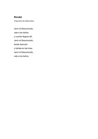 Rondel
Traducción de Carlos Alvar



Jenin el Desconocido,
vete a los baños,
y cuando llegues allí,
Jenin el Desconocido,
lávate desnudo
y báñate en las tinas.
Jenin el Desconocido,
vete a los baños.
 
