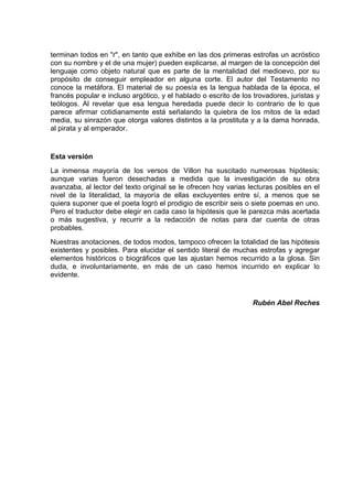 terminan todos en "r", en tanto que exhibe en las dos primeras estrofas un acróstico
con su nombre y el de una mujer) pueden explicarse, al margen de la concepción del
lenguaje como objeto natural que es parte de la mentalidad del medioevo, por su
propósito de conseguir empleador en alguna corte. El autor del Testamento no
conoce la metáfora. El material de su poesía es la lengua hablada de la época, el
francés popular e incluso argótico, y el hablado o escrito de los trovadores, juristas y
teólogos. Al revelar que esa lengua heredada puede decir lo contrario de lo que
parece afirmar cotidianamente está señalando la quiebra de los mitos de la edad
media, su sinrazón que otorga valores distintos a la prostituta y a la dama honrada,
al pirata y al emperador.


Esta versión
La inmensa mayoría de los versos de Villon ha suscitado numerosas hipótesis;
aunque varias fueron desechadas a medida que la investigación de su obra
avanzaba, al lector del texto original se le ofrecen hoy varias lecturas posibles en el
nivel de la literalidad, la mayoría de ellas excluyentes entre sí, a menos que se
quiera suponer que el poeta logró el prodigio de escribir seis o siete poemas en uno.
Pero el traductor debe elegir en cada caso la hipótesis que le parezca más acertada
o más sugestiva, y recurrir a la redacción de notas para dar cuenta de otras
probables.
Nuestras anotaciones, de todos modos, tampoco ofrecen la totalidad de las hipótesis
existentes y posibles. Para elucidar el sentido literal de muchas estrofas y agregar
elementos históricos o biográficos que las ajustan hemos recurrido a la glosa. Sin
duda, e involuntariamente, en más de un caso hemos incurrido en explicar lo
evidente.


                                                                  Rubén Abel Reches
 