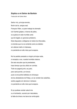 Súplica a mi Señor de Borbón
Traducción de Carlos Alvar



Señor mío, príncipe temido,
florón de lis, sangre real,
François Villon, a quien trabajo ha domado
con fuertes golpes, a fuerza de palos,
os suplica en esta humilde carta
que le.hagáis un gracioso préstamo.
Esta dispuesto a obligarse en todos los tribunales,
no temáis que no os contente como es debido:
sin obtener daño ni intereses,
no perderéis en ello más que la espera.


No ha pedido prestado a ningún príncipe nada,
ni excepto a vos, vuestra humilde criatura.
De seis escudos que le prestasteis,
hace tiempo que los utilizó en comida.
Todo se pagará junto, es justo,
pero será pronto y en breve;
pues si encuentra bellotas en el bosque
de los alrededores de Patay y si se venden las castañas,
seréis pagado sin demora ni atrasos:
no perderéis en ello más que la espera.


Si yo pudiese vender salud mía
a un lombardo, usurero por naturaleza,
la falta de dinero me tiene tan embrujado
 