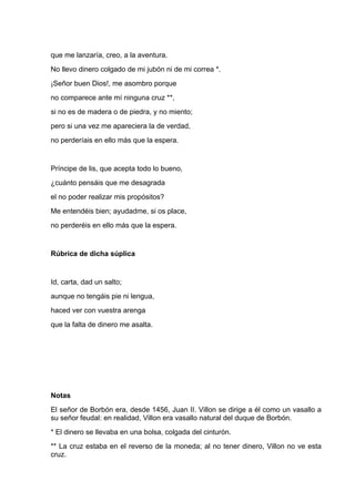 que me lanzaría, creo, a la aventura.
No llevo dinero colgado de mi jubón ni de mi correa *.
¡Señor buen Dios!, me asombro porque
no comparece ante mí ninguna cruz **,
si no es de madera o de piedra, y no miento;
pero si una vez me apareciera la de verdad,
no perderíais en ello más que la espera.


Príncipe de lis, que acepta todo lo bueno,
¿cuánto pensáis que me desagrada
el no poder realizar mis propósitos?
Me entendéis bien; ayudadme, si os place,
no perderéis en ello más que la espera.


Rúbrica de dicha súplica


Id, carta, dad un salto;
aunque no tengáis pie ni lengua,
haced ver con vuestra arenga
que la falta de dinero me asalta.




Notas
El señor de Borbón era, desde 1456, Juan II. Villon se dirige a él como un vasallo a
su señor feudal: en realidad, Villon era vasallo natural del duque de Borbón.
* El dinero se llevaba en una bolsa, colgada del cinturón.
** La cruz estaba en el reverso de la moneda; al no tener dinero, Villon no ve esta
cruz.
 
