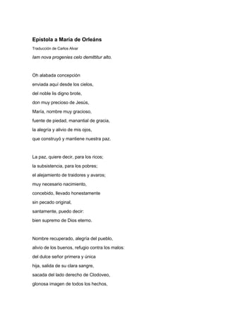 Epístola a María de Orleáns
Traducción de Carlos Alvar

Iam nova progenies celo demittitur alto.


Oh alabada concepción
enviada aquí desde los cielos,
del noble lis digno brote,
don muy precioso de Jesús,
María, nombre muy gracioso,
fuente de piedad, manantial de gracia,
la alegría y alivio de mis ojos,
que construyó y mantiene nuestra paz.


La paz, quiere decir, para los ricos;
la subsistencia, para los pobres;
el alejamiento de traidores y avaros;
muy necesario nacimiento,
concebido, llevado honestamente
sin pecado original,
santamente, puedo decir:
bien supremo de Dios eterno.


Nombre recuperado, alegría del pueblo,
alivio de los buenos, refugio contra los malos:
del dulce señor primera y única
hija, salida de su clara sangre,
sacada del lado derecho de Clodoveo,
glonosa imagen de todos los hechos,
 