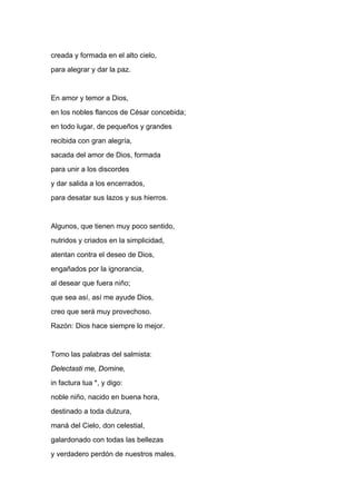 creada y formada en el alto cielo,
para alegrar y dar la paz.


En amor y temor a Dios,
en los nobles flancos de César concebida;
en todo lugar, de pequeños y grandes
recibida con gran alegría,
sacada del amor de Dios, formada
para unir a los discordes
y dar salida a los encerrados,
para desatar sus lazos y sus hierros.


Algunos, que tienen muy poco sentido,
nutridos y criados en la simplicidad,
atentan contra el deseo de Dios,
engañados por la ignorancia,
al desear que fuera niño;
que sea así, así me ayude Dios,
creo que será muy provechoso.
Razón: Dios hace siempre lo mejor.


Tomo las palabras del salmista:
Delectasti me, Domine,
in factura tua *, y digo:
noble niño, nacido en buena hora,
destinado a toda dulzura,
maná del Cielo, don celestial,
galardonado con todas las bellezas
y verdadero perdón de nuestros males.
 