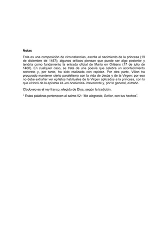 Notas
Esta es una composición de circunstancias, escrita al nacimiento de la princesa (19
de diciembre de 1457); algunos críticos piensan que puede ser algo posterior y
tendría como fundamento la entrada oficial de María en Orléans (17 de julio de
1460). En cualquier caso, se trata de una poesía que celebra un acontecimiento
concreto y, por tanto, ha sido realizada con rapidez. Por otra parte, Villon ha
procurado mantener cierto paralelismo con la vida de Jesús y de la Virgen: por eso
no debe extrañar ver epítetos habituales de la Virgen aplicados a la princesa, con lo
que el tono de la epístola es -en ocasiones- irreverente y, por lo general, extraño.
Clodoveo es el rey franco, elegido de Dios, según la tradición.
* Estas palabras pertenecen al salmo 92: “Me alegraste, Señor, con tus hechos”.
 