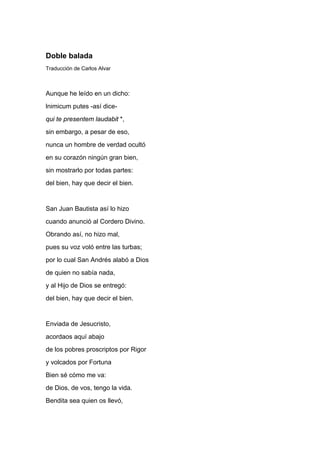 Doble balada
Traducción de Carlos Alvar



Aunque he leído en un dicho:
lnimicum putes -así dice-
qui te presentem laudabit *,
sin embargo, a pesar de eso,
nunca un hombre de verdad ocultó
en su corazón ningún gran bien,
sin mostrarlo por todas partes:
del bien, hay que decir el bien.


San Juan Bautista así lo hizo
cuando anunció al Cordero Divino.
Obrando así, no hizo mal,
pues su voz voló entre las turbas;
por lo cual San Andrés alabó a Dios
de quien no sabía nada,
y al Hijo de Dios se entregó:
del bien, hay que decir el bien.


Enviada de Jesucristo,
acordaos aquí abajo
de los pobres proscriptos por Rigor
y volcados por Fortuna
Bien sé cómo me va:
de Dios, de vos, tengo la vida.
Bendita sea quien os llevó,
 
