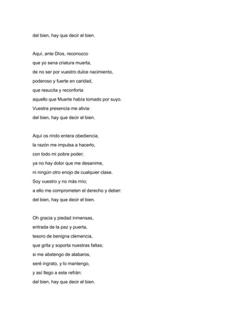 del bien, hay que decir el bien.


Aquí, ante DIos, reconozco
que yo sena criatura muerta,
de no ser por vuestro dulce nacimiento,
poderoso y fuerte en caridad,
que resucita y reconforta
aquello que Muerte había tomado por suyo.
Vuestra presencia me alivia:
del bien, hay que decir el bien.


Aquí os rindo entera obediencia,
la razón me impulsa a hacerlo,
con todo mi pobre poder;
ya no hay dolor que me desanime,
ni ningún otro enojo de cualquier clase.
Soy vuestro y no más mío;
a ello me comprometen el derecho y deber:
del bien, hay que decir el bien.


Oh gracia y piedad inmensas,
entrada de la paz y puerta,
tesoro de benigna clemencia,
que grita y soporta nuestras faltas;
si me abstengo de alabaros,
seré ingrato, y lo mantengo,
y así llego a este refrán:
del bien, hay que decir el bien.
 