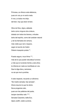 Princesa, os ofrezco esta alabanza,
pues sin vos yo no sería nada.
A vos y a todos me dirijo:
del bien, hay que decir el bien.


Obra de Dios, digna, alabada
tanto como ninguna otra criatura,
dotada con todos los bienes y virtudes
tanto del espíritu, como del carácter natural
y de los llamados de ventura,
más noble que rubí o topacio,
según el escrito de Catón:
Patrem insequitur proles **.


Puesto seguro, muro firme ***,
más de lo que puede naturaleza humana
y más que si tuvierais treinta y seis años;
la infancia en nada se manifiesta en vos.
Que lo diga días y semanas,
no sé qué me lo prohíbe.


A este respecto, recuerdo un aforismo:
“De madre sensata, hijo sensato”.
Ahora resumo lo que he dicho:
Nova progenies celo,
pues son las palabras del poeta,
Iamjam demittitur alto ****.
Sensata Casandra, bella Eco,
digna Judith, casta Lucrecia,
 