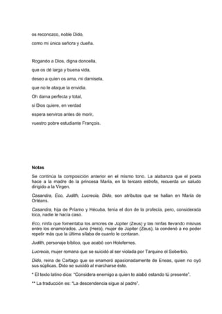 os reconozco, noble Dido,
como mi única señora y dueña.


Rogando a Dios, digna doncella,
que os dé larga y buena vida,
deseo a quien os ama, mi damisela,
que no le ataque la envidia.
Oh dama perfecta y total,
si Dios quiere, en verdad
espera serviros antes de morir,
vuestro pobre estudiante François.




Notas
Se continúa la composición anterior en el mismo tono. La alabanza que el poeta
hace a la madre de la princesa María, en la tercara estrofa, recuerda un saludo
dirigido a la Virgen.
Casandra, Eco, Judith, Lucrecia, Dido, son atributos que se hallan en María de
Orléans.
Casandra, hija de Príamo y Hécuba, tenía el don de la profecía, pero, considerada
loca, nadie le hacía caso.
Eco, ninfa que fomentaba los amores de Júpiter (Zeus) y las ninfas llevando misivas
entre los enamorados. Juno (Hera), mujer de Júpiter (Zeus), la condenó a no poder
repetir más que la última sílaba de cuanto le contaran.
Judith, personaje bíblico, que acabó con Holofernes.
Lucrecia, mujer romana que se suicidó al ser violada por Tarquino el Soberbio.
Dido, reina de Cartago que se enamoró apasionadamente de Eneas, quien no oyó
sus súplicas. Dido se suicidó al marcharse éste.
* El texto latino dice: “Considera enemigo a quien te alabó estando tú presente”.
** La traducción es: “La descendencia sigue al padre”.
 