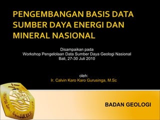BADAN GEOLOGI Disampaikan pada Workshop Pengelolaan Data Sumber Daya Geologi Nasional Bali, 27-30 Juli 2010 oleh: Ir. Calvin Karo Karo Gurusinga, M.Sc 