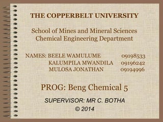 THE COPPERBELT UNIVERSITY
School of Mines and Mineral Sciences
Chemical Engineering Department
NAMES: BEELE WAMULUME 09198533
KALUMPILA MWANDILA 09196242
MULOSA JONATHAN 09194996
PROG: Beng Chemical 5
SUPERVISOR: MR C. BOTHA
© 2014
 