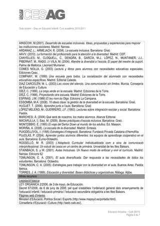 Guia docent – Grau en Educació Infantil- Curs acadèmic 2010-2011




AINSCOW, M.(2001). Desarrollo de escuelas inclusivas. Ideas, propuestas y experiencias para mejorar
las instituciones escolares. Madrid: Narcea.
ARDANAZ, L.; ARMEJACH, R. (2004). La escuela inclusiva. Barcelona: Graó.
AAVV. (2010). La formación del profesorado para la atención a la diversidad. Madrid: CEP.
CANYELLES, M., CLOQUELL, C., DENGRA, B., GARCÍA, M.J., LÓPEZ, N., MUNTANER, J.J.,
PIBERNAT, M., RADO, J I VILA, M. (2004). Atendre la diversitat a l’escola. El paper del mestre de suport.
Palma de Mallorca. Lleonard Muntaner.
COMES NOLLA, G. (2003) Lectura y libros para alumnos con necesidades educativas especiales.
Ediciones Ceac.
COMPANY, M. (1999) Una escuela para todos. La socialización del alumnado con necesidades
educativas específicas. Madrid. Editorial Celeste.
DÍAZ CARCELÉN, M. L. (2003) Las voces del silencio. Una comunicación sin límites. Murcia. Consejería
de Educación y Cultura.
DÍEZ, C. (1998). La oreja verde en la escuela. Madrid: Ediciones de la Torre.
DÍEZ, C. (1998). Proyectando otra escuela. Madrid: Ediciones de la Torre.
ESPINÀS, J.M. (1986) El teu nom és Olga. Edicions La Campana.
ESSOMBA, M.A. (2008). 10 ideas clave: la gestión de la diversidad en la escuela. Barcelona: Graó.
HUGUET, T. (2006). Aprendre junts a l’aula. Barcelona: Graó
LÓPEZ MELERO, M.; GUERRERO, J.F. (1993). Lecturas sobre integración escolar y social. Barcelona:
Paidós.
MARCHESI, Á. (2004) Qué será de nosotros, los malos alumnos. Alianza Editorial.
MACARULLA, I.; Saiz, M. (2009). Bones pràctiques d’escola inclusiva. Barcelona: Graó.
MONTOBBIO, E. (1995) El viaje del Señor Down al mundo de los adultos. Ed. Masson.
MORIÑA, A. (2008). La escuela de la diversidad. Madrid: Síntesis.
PUIGDELLÍVOL, I. (1995) Estratègies d’integració. Barcelona: Fundació Privada Catalana d’Hemofília.
PUJOLÀS, P. (2004). Aprender juntos alumnos diferentes: los equipos de aprendizaje cooperativo en el
aula. Barcelona: Eumo-Octaedro.
ROSSELLÓ, M. R. (2003) L’Adaptació Curricular Individualitzada com a eina de comunicació
interprofessional. Un estudi de casos en un centre de primària. Universitat de les Illes Balears.
STAINBACK, S. y W. (2001). Aulas Inclusivas. Un Nuevo modo de enfocar y vivir el currículo. Madrid:
Narcea: Edicions 62
TOMLINSON, C. A. (2001). El aula diversificada. Dar respuesta a las necesidades de todos los
estudiantes. Barcelona: Octaedro.
TOMLINSON, C. A. (2005). Estrategias para trabajar con la diversidad en el aula. Buenos Aires: Paidós
Ibérica.
TORRES, J. A. (1999). Educación y diversidad. Bases didácticas y organizativas. Málaga: Aljibe.
Altres recursos
Legislació bàsica:
LEY ORGÁNICA 2/2006, de 3 de mayo, de Educación.
Decret 67/2008, de 6 de juny de 2008, pel qual s’estableix l’ordenació general dels ensenyaments de
l’educació infantil, l’educació primària i l’educació secundària obligatòria a les Illes Balears.
Pàgines web d’interès:
Ministeri d’Educació, Política Social i Esports (http://www.mepsyd.es/portada.html).
Conselleria d’Educació i Cultura (http://weib.caib.es/).

                                                                           Educació Inclusiva – Codi 29310
                                                                                             Pàgina 6 de 7
 