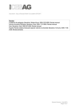 Guia docent – Grau en Educació Infantil- Curs acadèmic 2010-2011




Revistes:
Cuadernos de pedagogía. Barcelona: Wolters Kluver. ISSN: 0210-0630. Revista mensual.
Aula de Innovación Educativa. Barcelona: Graó. ISSN: 1131-995X. Revista mensual.
Guix. Barcelona: Graó. ISSN 0213-858. Revista mensual
Suports: Revista catalana d’educació especial i atenció a la diversitat. Barcelona: Vic Eumo. ISSN: 1138-
4336. Revista semestral.




                                                                           Educació Inclusiva – Codi 29310
                                                                                             Pàgina 7 de 7
 