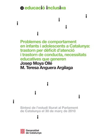 4




Problemes de comportament
en infants i adolescents a Catalunya:
trastorn per dèficit d’atenció
i trastorn de conducta, necessitats
educatives que generen
Josep Moya Ollé
M. Teresa Anguera Argilaga




Síntesi de l’estudi lliurat al Parlament
de Catalunya el 30 de març de 2010
 