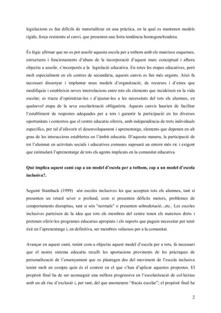 legislacions es fan difícils de materialitzar en una pràctica, en la qual es mantenen models
rígids, força resistents al canvi, que presenten una forta tendència homogeneïtzadora.


És lògic afirmar que no es pot assolir aquesta escola per a tothom amb els mateixos esquemes,
et c r iuc nm n daasd l i opr i daus m r cnet l a oa
 sut e fni a et ’ n e a n roa ó ’ et a ocp a i l r
  r us    o    s b       c   c   q     c    u    h
objectiu a assolir, snopr a la legislació educativa. En totes les etapes educatives, però
                    ’ croé
                     i   s
molt especialment en els centres de secundària, aquests canvis es fan més urgents. Això fa
necessari dissenyar i implantar nu m dl dogn zc ,de recursos i deines que
                                os oe ’raiai
                                      s     t ó                 ’
modifiquin i estableixin noves interrelacions entre tots els elements que incideixen en la vida
escolar; es tracta dot ia
                    ’p mt r i dajustar-los a les necessitats del tots els alumnes, en
                      i z -los ’
qualsevol etapa de la seva escolarització obligatòria. Aquests canvis haurien de facilitar
l s b m n d r ps sadequades per a tots i garantir la participació en les diverses
’ t l et e e ot
 ea i        s e
oportunitats i contextos que el centre educatiu ofereix, amb independència de trets individuals
epc i , e t dafavorir el desenvolupament i aprenentatge, elements que depenen en alt
 seíc pra ’
   fs      l
grau de les interaccions est l t e l m ieuau D aus m nr lprc ai d
                           a e e n ’ b dct . ’ et ae ,a a ipc e
                            b rs    à t    i   q a    a   ti ó
t l l nt nat itsc lidct e cm ns uoa u etr m s i i x et
o ’ u a e cv a ois euavs o ue spsr n n n é r ei n
 tam       it s a     i            à   o      c    g
qe sm l à’ r et g d t s laeti p cte lcm n aeuav.
 u et u r lpe n t eo e gn m la na o uitdct a
    i a a n ae       t s   s i s         t    i


Què impla q et a cpa nmo edecl pr tto cpa nmo edescola
       i a uscmía u
        c               dl ’ o e a oh m,a u
                            s a              dl ’
inclusiva?.


Seguint Stainback (1999) són escoles inclusives les que accepten tots els alumnes, tant si
presenten un retard sever o profund, com si presenten dèficits motors, problemes de
comportaments disruptius, tant si són "normals" o presenten sobredotació...etc.. Les escoles
inclusives parteixen de la idea que tots els membres del centre tenen els mateixos drets i
pretenen oferir-los programes educatius apropiats i els suports que puguin necessitar per tenir
èi n’ r et g i n e n i ,e m m r vl ss eaa o uit
x e lpe n t , df iv sr e be a oo pr lcm n a
 t a n a e e it a              s u           t.


A açr n qet a ít i cm a b cuausm dl ’ clpr tt f ncs r
 vna e auscm,e n o oj t qet oe de o e a o ,a ees i
                nt       ei          s a    s      a
que el nostre sistema educatiu reculli les aportacions provinents de les pràctiques de
pr nl ai d l neym n qee p n gnds e m v et elso i l i
 e oat c e ’ sna et u s l t e e dl oi n d ’ cl n u v
  s i ó
     z      e            ae           m     e a csa
t i m le cm t qi é e cn x e e qes a dala aus spoot . El
e n o n o p u s l ot t n l u ’ n ’ i r qet rps s
 nt t       e n        e         h   pc     e    e
propòsit final ha de ser aconseguiuam l r por s a nl so rzc d cl cu
                                 r n i a rge i e ’ cl iai e o l t s
                                      lo     sv     e at ó     · i
                                                                e
a b n lrc ’ c s iper tant, dl u ao ee “ aà ecl”el propòsit final ha
m u a i de l i ,
      t s x uó              eqe nm nm f cs so r;
                                       r     a


                                                                                             2
 