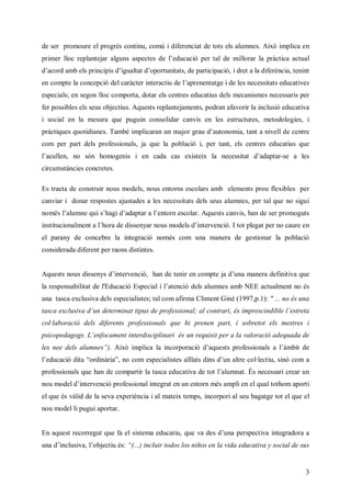 de ser promoure el progrés continu, comú i diferenciat de tots els alumnes. Això implica en
primer lloc r l ta a usapc s el dcc pr a d m l r l pàtaata
            e a e r l n set d ’ uai e t e i a a r i c l
             pnj g        e    e   ó   l     l r
                                              o      cc u
daod m e pi i s ’ ult ’pr n a ,e a ipc , deaa iferència, tenint
 ’ r a b l r c idi aadoot it d prc ai ir ld
  c      s np    g t     u ts     ti ó    t
en compte la cnec dla c rn r t d l peet g i les necessitats educatives
             ocpi ecr t i e cu e’ rnn te de
                 ó   à e ta i     a   a
especials; en segon lloc comporta, dotar els centres educatius dels mecanismes necessaris per
fer possibles els seus objectius. Aquests replantejaments, podran afavorir la inclusió educativa
i social en la mesura que puguin consolidar canvis en les estructures, metodologies, i
pàt us ut i e. a b i p crn nm jr r datnmat t n e d cn e
 r i e qoia sT m é m la u a ga ’ oo i a a i l e et
  cq     dn           i a     o u u     ,n    vl     r
com per part dels professionals, ja que la població i, per tant, els centres educatius que
l cl no són homogenis ie cd cs eie l ncst daat -se a les
’ u en,
 a l                   n aa a x tx a eesa ’ pa
                                si      it d r
circumstàncies concretes.

Es tracta de construir nous models, nous entorns escolars amb elements prou flexibles per
canviar i donar respostes ajustades a les necessitats dels seus alumnes, per tal que no sigui
només l l n qi’ai ’ at a’n r ecl.
      ’ u e u s g da p r l t n so rAquests canvis, han de ser promoguts
       am      h   d a eo        a
i tui a et l oa e i eyr os oe di evni I tot plegat per no caure en
n i c nl n a’ r d d sna nu m dl ’ t ec .
 st o m     h      s          s nr ó
el parany de concebre la integració només com una manera de gestionar la població
considerada diferent per raons distintes.


A us nu d sns ’ t vni hnd t ie cm t jdua ae df iv qe
 qet os iey di e ec , a e e r n o pea ’n m nr eit a u
    s    s     nr ó        n                a ni
lr pnait d l dcc Epc l l t c dla m e a bN Eat lent no és
a e osb it e' uai sei i’ e i e l ns m E c a
  s    la   E   ó   a anó s u               um
una tasca exclusiva dels especialistes; tal com afirma Climent Giné (1997,p.1): " ... no és una
tasca exclusiva du determinat tipus de professional; al contrari, és imprescindible l s e
                 ’n                                                                 ’ tt
                                                                                     era
col·laboració dels diferents professionals que hi prenen part, i sobretot els mestres i
psicopedagogs. Lefcm n interdisciplinari és un requisit per a la valoració adequada de
                ’ oa et
                 n
l nedl a m e” Ax i p c l i opr i daus poes nl al m id
e e e l ns). i m la a n roa ó ’ et rf i a
 s   s u       ò    i     c   c   q s    so s ’ b e
                                                à t
l dcc d a od à a, no com especialistes aïllats dins du
’ uai i “ri r ”
 e   ó t    ni                                       ’naltre col·lectiu, sinó com a
professionals que han de compartir la tasca educativa de tot l l ntÉs necessari crear un
                                                             ’u a
                                                              am .
nu oedi e ec poes nl t r e u et n és ampli en el qual tothom aporti
o m dl’ t vni rf i ai e a n n n r m
       nr ó     so n g t       o
el que és vàlid de la seva experiència i al mateix temps, incorpori al seu bagatge tot el que el
nou model li pugui aportar.


En aquest recorregut que fa el sistema educatiu, que va des duapr et ai er oa
                                                             ’n e pcv n ga r a
                                                                 s i t d
ua ’ c s al b cu s“. i l ro los niños en la vida educativa y social de sus
 n di l i ,’ j t é: (. n u t
    n uv o ei        . c i dos
                      )


                                                                                              3
 