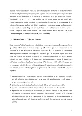 escuelas y aulas de su barrio y no sólo colocarlos en clases normales. Se está abandonando
el término integración porque supone que el objetivo consiste en reintegrar a alguien o algún
grupo en la vida norm l el ece yd l cm n a d l qehb s oec i ”
                     a d a sula e a o ui d e a u aí i xl d
                                        d          a d   uo
(Stainback.S . y W.; 199 ,p.22). Per aquesta raó cal vetllar perquè tots els nois i noies
escolaritzats puguin atorgar significat al seu entorn i així progressar en la construcció de la
pròpia realitat des del seu lloc, individual i propi, com a punt de partida per poder compartir-
lo amb els ar . o é daus m nr t hm pdà et-se inclòs en la vida escolar i
           le N m s ’ et ae ,o o or snr
            ts       q a    a t         i
social. Sorgeixen amb aques poòiie aus m m n dic dl curs 2004-05 les
                          t rps , n qet o et ’ i e
                               t              ni
U i td S p ra’d cc E pc lds ’ a S E.
 nt s e u ot l uai sei (e da U E )
   a          E   ó    a     r


L s nttd S p ra’d cc E pc l
 e U i s e u ot l uai sei .
      a          E  ó    a


En el moment di cdaquest recurs coincideixen tres aspectes fonamentals: en primer lloc el
              ’i ’
               ni
que ja hem definit fa un moment: el procés cap a la inclusió que en el nostre entorn es veu
cnr a e e PaDr t d l dcc qel n 20
oc t n l l i c r e ’ uai u ’ y 03va elaborar el Departament
  et         eo     E   ó   a
dE sna et que r u aus poé ilcniqe ’i r ee. qet ls n n
 ’neym n i    e l qet rcs e av u s pe un A usPa ’ t
               ga    s     s  s   h v            eé
com “ n e m n qepermeti actualitzar els principals components del nostre sistema
     u l et u
         e
eua uv cl s l dcc d l pr ns m d cpca it b d l pr ns
dct i u t a ’ uai e e es e a b i aai t , m é e e es e
   i n a     e   ó   s o       s   t, a        s o
sb c s cnios i u r darnn t ”PaDrc r20, . Document que
uj t a od i s gl s ’peet g (l i t , 03 p
  ee     cn n a         ae     eo       16).
es basa en els principis de : normalització, integració, inclusió, personalització, participació,
sectorització, atenció interdisciplinària i optimització dels serveis concretant-los en cinc
objectius:


1. Determinar criteris i procediments generals de provisió de serveis educatius específics
   per als alumnes amb discapacitat i determinar els emplaçaments en els quals es
   proporcionaran aquests serveis.
2. Determinar criteris de distribució sectoritzada dels serveis educatius específics.
3. R v a i c a t r lcir decl iai d l l nt m d cpca
    ei r at lz e rei ’ o rzc e’ u a a b i aai t
      s     u ia s t s s a t ó      am       s   t.
4. Optimitzar la col·laboració i coordinació dels serveis adreçats a les persones amb
   discapacitat en continuïtat amb les actuacions desenvolupades a través de la Comissió
   Interdepartamental per a la coordinació de l at c n d l d i s ai d l
                                              e c ai s e ’ mn t c e a
                                               s u o      A   ir ó
   Generalitat adreçades als infants i adolescents amb discapacitats o risc de patir-ne
   (CITC).



                                                                                               4
 