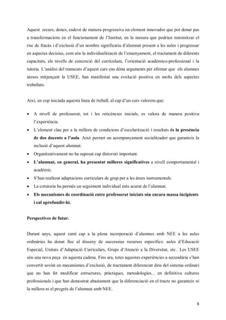 Aquest recurs, doncs, esdevé de manera progressiva un element innovador que pot donar pas
a transformacions en el funcionam n d lntu en la mesura que podrien minimitzar el
                                 et e ’ stt,
                                       I i
rc e r à i ’ c s du nm r s n i t da m a peet l al i rgesr
i d f cs de l i ’n o be i ic i ’ u nt r n ae u s por a
 s   a      xuó           g f au l        s   s e      s
en aspectes decisius, com són la indiv ulzc d l neym n el tractament de diferents
                                      i at i e’ sna et
                                      d ia ó   e      ,
capacitats, els nivells de concreció del crcl ,’
                                         ur u m l
                                           í u   orientació acadèmico-professional i la
tutoria. Laàsdlr sus ’ uscres óa ru etpr fm r u e a m e
          ’ li et ncrda etus n d n a m n e a r a qe l l ns
           ni    a    q             g   s   i       s u
atesos mitjançant la USEE, han manifestat una evolució positiva en molts dels aspectes
treballats.


Així, un cop in i a qetle d t bl acp ’n us a rmqe
               ia aus í a er a,la du crvl e u:
               cd     an     e l            o

 A nivell de professorat, tot i les reticències inicials, es valora de manera positiva
    l xe èc .
    ’ pr ni
     e i a
 Le m n c upr l m l r d cnio s ’ clarització i resultats és la presència
   ’ e et l e a a i a e od i de o
    l     a        lo      cn    s
    d d s oet al ua Això permet un acompanyament socialitzador que garanteix la
     e o d cns ’ l
                a .
    i l idausa m a
    n u ó ’ etl nt
     cs    q  u   .
 Organitzativament no ha suposat cap distorsió important.
 La mn te gnrlh peett l rs i
   ’l a, n eea a rsna mioe s nificatives a nivell comportamental i
    u         ,         l   g
    acadèmic.
 Shn el aaat i s ur u rd gu pr les àrees instrumentals.
   ’a r i tdp c n crcl s e rp ea
       atz   ao     i a
 La cot oih pr è u sgi etni dam s cr d l l nt
       u r a em s n eum n i v ul é aua e’ u a
        ta                 di        t am .
 Els mecanismes de coordinació entre professorat iniciats són encara massa incipients
    i cal aprofundir-hi.


Perspectives de futur.


Durant anys, aus cm cpal p n i opr i da m e a bN E al al
             qet a í a a l a n roa ó ’u ns m
                          e   c   c   l         E   e us
                                                     s e
ordinàries ha donat lloc al disseny de successius recursos específics: al dE uai
                                                                       u s ’dcc
                                                                        e      ó
Especial, Unitats dA at i C rcl sG us ’ t c al Dvrt , etc.. Les USEE
                   ’ dp c ur u r rp dAe i a i sa
                       aó    i a,        nó      e it
són una nova peça en aquesta cadena. Fins ara, totes aquestes experiències a secundàr s a
                                                                                    i’n
                                                                                     a h
convertit sovint en m cn m s ’ c s , er t et ir c t i dli
                     eai e de l i d t c m n d e ni d s es tema ordinari
                        s     x uó    aa     fe a n      s
que no han fet modificar estructures, pràctiques, metodologies... en definitiva cultures
professionals i que han demostrat abastament que la diferenciació en el tracte no garanteix ni
lm l r nepor d l l ntm N E
a ioa ilrgé e’ u aa b E .
   l        s am


                                                                                            8
 