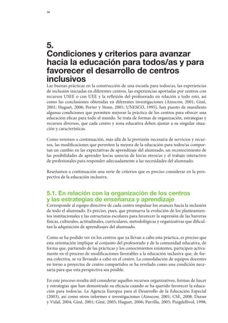 14




5.
Condiciones y criterios para avanzar
hacia la educación para todos/as y para
favorecer el desarrollo de centros
inclusivos
Las	buenas	prácticas	en	la	construcción	de	una	escuela	para	todos/as,	las	experiencias	
de	inclusión	iniciadas	en	diferentes	centros,	las	experiencias	aportadas	por	centros	con	
recursos	 USEE	 o	 con	 UEE	 y	 la	 reflexión	 del	 profesorado	 en	 relación	 a	 todo	 esto,	 así	
como	 las	 conclusiones	 obtenidas	 en	 diferentes	 investigaciones	 (Ainscow,	 2001;	 Giné,	
2001;	Huguet,	2006;	Porter	y	Stone,	2001;	UNESCO,	1995),	han	puesto	de	manifiesto	
algunas	condiciones	que	permiten	mejorar	la	práctica	de	los	centros	para	ofrecer	una	
educación	eficaz	para	todo	el	mundo.	Se	trata	de	formas	de	organización,	estrategias	y	
recursos	diversos,	que	cada	centro	y	zona	educativa	deben	ajustar	a	su	singular	situa-
ción	y	características.

Como	veremos	a	continuación,	más	allá	de	la	provisión	necesaria	de	servicios	y	recur-
sos,	las	modificaciones	que	permiten	la	mejora	de	la	educación	para	todos/as	compor-
tan	un	cambio	en	las	expectativas	de	aprendizaje	del	alumnado,	un	reconocimiento	de	
las	posibilidades	de	aprender	los/as	unos/as	de	los/as	otros/as	y	el	trabajo	interactivo	
                                                                                        	
de	profesionales	para	responder	adecuadamente	a	las	necesidades	del	alumnado.

Reseñamos	a	continuación	una	serie	de	criterios	que	es	preciso	considerar	en	la	pers-
pectiva	de	la	educación	inclusiva.


5.1. En relación con la organización de los centros
y las estrategias de enseñanza y aprendizaje
Corresponde	al	equipo	directivo	de	cada	centro	impulsar	los	avances	hacia	la	inclusión	
de	todo	el	alumnado.	Es	preciso,	pues,	que	promueva	la	evolución	de	los	planteamien-
tos	institucionales	y	las	estruc	 uras	escolares	para	favorecer	la	supresión	de	las	barreras	
                                 t                                                          	
físicas,	culturales,	actitudinales,	curriculares,	metodológicas	y	organizativas	que	dificul-
tan	la	adquisición	de	aprendizajes	del	alumnado.

Como	se	ha	podido	ver	en	los	centros	que	ya	llevan	a	cabo	esta	práctica,	es	preciso	que	
esta	orientación	implique	al	conjunto	del	profesorado	y	de	la	comunidad	educativa,	de	
forma	que,	par	 iendo	de	las	prácticas	y	los	conocimientos	existentes,	participen	activa-
               t
mente	en	el	proceso	de	modificaciones	favorables	a	la	educación	inclusiva	que,	de	for-
ma	colectiva,	se	va	llevando	a	cabo	en	el	centro.	La	consolidación	de	equipos	docentes	  	
en	torno	a	proyectos	de	centro	compartidos	se	ha	revelado	como	una	condición	nece-
saria	para	que	esta	perspectiva	sea	posible.

En	este	proceso	resulta	útil	considerar	aquellos	recursos	organizativos,	formas	de	hacer	     	
y	estrategias	que	han	demostrado	su	eficacia	cuando	se	ha	querido	favorecer	la	educa-
ción	 para	 todos/as.	 La	 Agencia	 Europea	 para	 el	 Desarrollo	 de	 la	 Educación	 Especial	
(2003),	 así	 como	 otros	 informes	 e	 investigaciones	 (Ainscow,	 2001;	 CSE,	 2008;	 Duran	
y	Vidal,	2004;	Giné,	2001;	Giné,	2005;	Huguet,	2006;	Parrilla,	2005;	Puigdellivol,	1998;	
 
