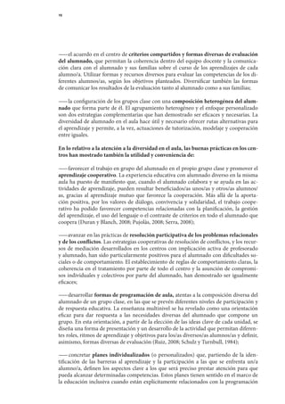 16




— 	el	acuerdo	en	el	centro	de	criterios compartidos y formas diversas de evaluación
  —
del alumnado, que	permitan	la	coherencia	dentro	del	equipo	docente	y	la	comunica-
ción	 clara	 con	 el	 alumnado	 y	 sus	 familias	 sobre	 el	 curso	 de	 los	 aprendizajes	 de	 cada	
alumno/a.	Utilizar	formas	y	recursos	diversos	para	evaluar	las	competencias	de	los	di-
ferentes	 alumnos/as,	 según	 los	 objetivos	 planteados.	 Diversificar	 también	 las	 formas	     	
de	comunicar	los	resultados	de	la	evaluación	tanto	al	alumnado	como	a	sus	familias;

— 	la	configuración	de	los	grupos	clase	con	una	composición heterogénea del alum-
  —
nado que	forma	parte	de	él.	El	agrupamiento	heterogéneo	y	el	enfoque	personalizado	
son	dos	estrategias	complementarias	que	han	demostrado	ser	eficaces	y	necesarias.	La	
diversidad	de	alumnado	en	el	aula	hace	útil	y	necesario	ofrecer	rutas	alternativas	para	
el	aprendizaje	y	permite,	a	la	vez,	actuaciones	de	tutorización,	modelaje	y	cooperación	
entre	iguales.

En lo relativo a la atención a la diversidad en el aula, las buenas prácticas en los cen-
tros han mostrado también la utilidad y conveniencia de:

— 	favorecer	el	trabajo	en	grupo	del	alumnado	en	el	propio	grupo	clase	y	promover	el	
  —
aprendizaje cooperativo.	La	experiencia	educativa	con	alumnado	diverso	en	la	misma	
aula	ha	puesto	de	manifiesto	que,	cuando	el	alumnado	colabora	y	se	ayuda	en	las	ac-
tividades	de	aprendizaje,	pueden	resultar	beneficiados/as	unos/as	y	otros/as	alumnos/
as,	 gracias	 al	 aprendizaje	 mutuo	 que	 favorece	 la	 cooperación.	 Más	 allá	 de	 la	 aporta-	
ción	 positiva,	 por	 los	 valores	 de	 diálogo,	 convivencia	 y	 solida	 idad,	 el	 trabajo	 coope-
                                                                        r
rativo	 ha	 podido	 favorecer	 competencias	 relacionadas	 con	 la	 planificación,	 la	 gestión	    	
del	aprendizaje,	el	uso	del	lenguaje	o	el	contraste	de	criterios	en	todo	el	alumnado	que	
coopera	(Duran	y	Blanch,	2008;	Pujolàs,	2008;	Serra,	2008);

— 	avanzar	en	las	prácticas	de	resolución participativa de los problemas relacionales
  —
y de los conflictos.	Las	estrategias	cooperativas	de	resolución	de	conflictos,	y	los	recur-
sos	 de	 me	 iación	 desarrollados	 en	 los	 centros	 con	 implicación	 activa	 de	 profesorado	
           d                                                                                   	
y	alumnado,	han	sido	particularmente	positivos	para	el	alumnado	con	dificultades	so-
ciales	o	de	comportamiento.	El	establecimiento	de	reglas	de	comportamiento	claras,	la	
coherencia	en	el	tratamiento	por	parte	de	todo	el	centro	y	la	asunción	de	compromi-	
sos	individuales	y	colectivos	por	parte	del	alumnado,	han	demostrado	ser	igualmente	
eficaces;

— 	desarrollar	formas de programación de aula,	atentas	a	la	composición	diversa	del	
  —
alumnado	de	un	grupo	clase,	en	las	que	se	prevén	diferentes	niveles	de	participación	y	     	
de	respuesta	educativa.	La	enseñanza	multinivel	se	ha	revelado	como	una	orientación	        	
eficaz	 para	 dar	 respuesta	 a	 las	 necesidades	 diversas	 del	 alumnado	 que	 compone	 un	
                                                                                            	
grupo.	En	esta	orien	 ación,	a	partir	de	la	elección	de	las	ideas	clave	de	cada	unidad,	se	
                       t
diseña	una	forma	de	presentación	y	un	desarrollo	de	la	actividad	que	permitan	diferen-
tes	roles,	ritmos	de	aprendizaje	y	objetivos	para	los/as	diversos/as	alumnos/as	y	definir,	
asimismo,	formas	diversas	de	evaluación	(Ruiz,	2008;	Schulz	y	Turnbull,	1984);

— 	 concretar	 planes individualizados	 (o	 personalizados)	 que,	 partiendo	 de	 la	 iden-
   —
tificación	 de	 las	 barreras	 al	 aprendizaje	 y	 la	 participación	 a	 las	 que	 se	 enfrenta	 un/a	
alumno/a,	definen	los	aspectos	clave	a	los	que	será	preciso	prestar	atención	para	que	               	
pueda	alcanzar	determinadas	competencias.	Estos	planes	tienen	sentido	en	el	marco	de	
la	educación	inclusiva	cuando	están	explícitamente	relacionados	con	la	programación	
 
